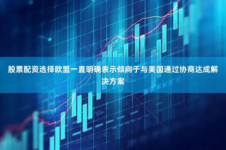 股票配资选择欧盟一直明确表示倾向于与美国通过协商达成解决方案