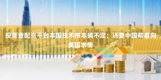 投查查配资平台本国技术根本搞不定；还要中国帮着向美国求情